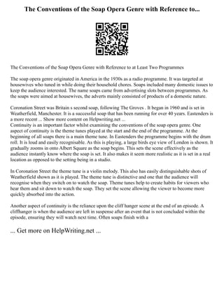 The Conventions of the Soap Opera Genre with Reference to...
The Conventions of the Soap Opera Genre with Reference to at Least Two Programmes
The soap opera genre originated in America in the 1930s as a radio programme. It was targeted at
housewives who tuned in while doing their household chores. Soaps included many domestic issues to
keep the audience interested. The name soaps came from advertising slots between programmes. As
the soaps were aimed at housewives, the adverts mainly consisted of products of a domestic nature.
Coronation Street was Britain s second soap, following The Groves . It began in 1960 and is set in
Weatherfield, Manchester. It is a successful soap that has been running for over 40 years. Eastenders is
a more recent ... Show more content on Helpwriting.net ...
Continuity is an important factor whilst examining the conventions of the soap opera genre. One
aspect of continuity is the theme tunes played at the start and the end of the programme. At the
beginning of all soaps there is a main theme tune. In Eastenders the programme begins with the drum
roll. It is loud and easily recognisable. As this is playing, a large birds eye view of London is shown. It
gradually zooms in onto Albert Square as the soap begins. This sets the scene effectively as the
audience instantly know where the soap is set. It also makes it seem more realistic as it is set in a real
location as opposed to the setting being in a studio.
In Coronation Street the theme tune is a violin melody. This also has easily distinguishable shots of
Weatherfield shown as it is played. The theme tune is distinctive and one that the audience will
recognise when they switch on to watch the soap. Theme tunes help to create habits for viewers who
hear them and sit down to watch the soap. They set the scene allowing the viewer to become more
quickly absorbed into the action.
Another aspect of continuity is the reliance upon the cliff hanger scene at the end of an episode. A
cliffhanger is when the audience are left in suspense after an event that is not concluded within the
episode, ensuring they will watch next time. Often soaps finish with a
... Get more on HelpWriting.net ...
 