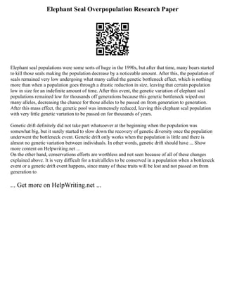Elephant Seal Overpopulation Research Paper
Elephant seal populations were some sorts of huge in the 1990s, but after that time, many bears started
to kill those seals making the population decrease by a noticeable amount. After this, the population of
seals remained very low undergoing what many called the genetic bottleneck effect, which is nothing
more than when a population goes through a drastic reduction in size, leaving that certain population
low in size for an indefinite amount of time. After this event, the genetic variation of elephant seal
populations remained low for thousands off generations because this genetic bottleneck wiped out
many alleles, decreasing the chance for those alleles to be passed on from generation to generation.
After this mass effect, the genetic pool was immensely reduced, leaving this elephant seal population
with very little genetic variation to be passed on for thousands of years.
Genetic drift definitely did not take part whatsoever at the beginning when the population was
somewhat big, but it surely started to slow down the recovery of genetic diversity once the population
underwent the bottleneck event. Genetic drift only works when the population is little and there is
almost no genetic variation between individuals. In other words, genetic drift should have ... Show
more content on Helpwriting.net ...
On the other hand, conservations efforts are worthless and not seen because of all of these changes
explained above. It is very difficult for a trait/alleles to be conserved in a population when a bottleneck
event or a genetic drift event happens, since many of these traits will be lost and not passed on from
generation to
... Get more on HelpWriting.net ...
 