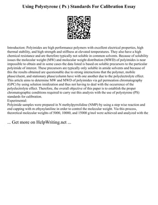 Using Polystyrene ( Ps ) Standards For Calibration Essay
Introduction: Polyimides are high performance polymers with excellent electrical properties, high
thermal stability, and high strength and stiffness at elevated temperatures. They also have a high
chemical resistance and are therefore typically not soluble in common solvents. Because of solubility
issues the molecular weight (MW) and molecular weight distribution (MWD) of polyimides is near
impossible to obtain and in some cases the data listed is based on soluble precursors to the particular
polyimide of interest. These precursors are typically only soluble in amide solvents and because of
this the results obtained are questionable due to strong interactions that the polymer, mobile
phase/eluent, and stationary phase/column have with one another due to the polyelectrolyte effect.
This article aims to determine MW and MWD of polyimides via gel permeation chromatography
(GPC) by using solution imidization and thus not having to deal with the occurrence of the
polyelectrolyte effect. Therefore, the overall objective of this paper is to establish the proper
chromatographic conditions required to carry out this analysis with the use of polystyrene (PS)
standards for calibration.
Experimental:
Polyimide samples were prepared in N methylpyrrolidine (NMP) by using a step wise reaction and
end capping with m ethynylaniline in order to control the molecular weight. Via this process,
theoretical molecular weights of 5000, 10000, and 15000 g/mol were achieved and analyzed with the
... Get more on HelpWriting.net ...
 