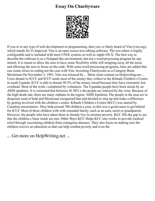 Essay On Charityware
If you re in any type of web development or programming, then you ve likely heard of Vim (vim.org),
which stands for Vi Impoved. Vim is an open source text editing software. The text editor is highly
configurable and is included with most UNIX systems as well as Apple OS X. The best way to
describe the software is as a Notepad like environment, but not a word processing program by any
stretch. It is meant to allow the user to have some flexibility while still stripping away all the noise
and allowing the user to focus on the code. With some word processing programs, lines are added that
can create errors in coding not the case with Vim. Inventing Charityware as a Category Bram
Moolenaar On November 2, 1991, Vim was released by ... Show more content on Helpwriting.net ...
Users donate to ICCF and ICCF sends most of the money they collect to the Kibaale Children s Centre
in south Uganda. ICCF is able to donate 99.5% of the money raised because they have extremely low
overhead. Most of the work i completed by volunteers. The Ugandan people have been struck by an
AIDS epedimic. It is estimated that between 10 30% o the people are infected by the virus. Because of
the high death rate, there are many orphans in the region. AIDS Epedimic The people in the area are in
desperate need of help and Moolenaar recognized that and decided to step up and make a difference
by getting involved with the children s center. Kibaale Children s Centre (KCC) was started by
Canadian missionaries. They help around 700 children a year, so this was a good cause to get behind
for ICCF. Most of these children with with extended family, such as an aunt, uncle or grandparent.
However, the people who have taken them in already live in extreme poverty. KCC fills the gap to see
that the children s basic needs are met. Other Ways KCC Helps KCC also works to provide medical
relief through vaccinating children from contagious diseases. They also focus on making sure the
children receive an education as that can help combat poverty and even the
... Get more on HelpWriting.net ...
 