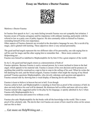 Essay on Marlowe s Doctor Faustus
Marlowe s Doctor Faustus
In Faustus first speech in Act 1, my main feeling towards Faustus was not sympathy but irritation. I
became aware of Faustus arrogance and his impatience with ordinary learning, particularly with his
referral to law as a petty case of paltry legacies. He also constantly refers to himself as Faustus ,
reminding himself of his own importance.
Other aspects of Faustus character are revealed in the descriptive language he uses. He is ravish d by
magic, and is glutted with learning. These adjectives show a very sensual personality.
The good and bad angels represent the two different sides of his personality, one side urging him to
sell his soul for magic and the other urging him to remember that ... Show more content on
Helpwriting.net ...
Faustus sees himself as indebted to Mephostophilis for by him I ll be a great emperor of the world.
In Act 2, the good and bad angels return as a demonstration of both of
Faustus opinions. Because Faustus is such a sensual person, he is more inclined to listen to the bad
angel, which appeals to his material side. Faustus is unsure of his own decision and he pounces on
anything that could be construed as a sign to him to stop in the selling of his soul. When he writes the
bill damning his soul, and the blood congeals, Faustus wonders what might the staying of my blood
portend? Faustus questions Mephostophilis, who cleverly sidesteps each question and appeals to
Faustus sensual side by showing him a visual display of dancing devils and fireworks.
Faustus is keen to believe in heaven but not in hell. Even though
Faustus called to hell, and Mephostophilis is standing in front him as proof of the existence of hell, he
does not truly believe his soul will be damned. He dismisses hell as trifles and mere old wives tales.
Faustus sensual side, suggested earlier in the play by his language, is openly admitted in Act 2 when
Faustus tells Mephopstophilis he is
wanton and lascivious and cannot live without a wife.
Faustus also asks Mephostophilis for the books with all the knowledge in the world. This is more
proof of his scholarly side. The devils that visit Faustus are aware of how much he relies on his senses
and use this to their
... Get more on HelpWriting.net ...
 