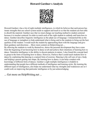 Howard Gardner s Analysis
Howard Gardner s has a list of eight multiple intelligences, in which he believes that each person has
innate strengths that our school system needs to support and teach to so that the students are best able
to absorb the material. Gardner says that we must change our teaching method to student centered
because it is teacher centered. In order to reach each of the eight student to embody and learn how to
dance. Gardner describes linguistic intelligence as the adept use of language. I interpreted this as the
use of language or metaphors to help understand what is being said to the students to bring out the best
qualities of the student. I would reach the student by approaching them with the language and give
them guidance and directions ... Show more content on Helpwriting.net ...
By allowing the students to work by themselves, shows the personal development they have come
from the beginning of not knowing how to dance at all and achieve their intentions of learning how to
dance. Naturalist intelligence is the ability to discern patterns in nature. I also found this concept hard
to grasp in the form of teaching how to dance. However, I believe that I could teach students how to
dance by explaining that dancing is a natural form of exercise. Dancing is the self care of one s body
and helping a person getting into shape. By learning how to dance, it can help a student with
knowledge of different form of dances. Gardner s eight multiple intelligences is helpful in
understanding that people have different methods of intelligence and learning styles. By learning the
different types of intelligences, also helps me understand what my strengths and weaknesses are so I
could work on improving that particular intelligence or by just acknowledging
... Get more on HelpWriting.net ...
 