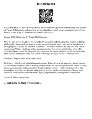 Intel Reflection
EXCERPT: Over the past few weeks, I have been with Intel Corporation understanding their Internet
of Things (IoT) product roadmaps from security, healthcare, retail, energy, smart cities, and of most
interest is leveraging IoT to extend the customer experience.
Source: 2017, Christopher R. Wilder (Mid life crisis)
Over the past few weeks, I have been with Intel Corporation understanding their Internet of Things
(IoT) product roadmaps from security, healthcare, retail, energy, smart cities, and of most interest is
leveraging IoT to extend the customer experience. This week I will be in the Bay Area with Intel s
Autonomous Vehicle (AV) team getting a deeper dive into their vision for the future of mobility.
Across the board, one of the things that have impressed me most with Intel s overall IoT strategy is
their focus on experience, rather than just on technology although the tech is impressive too.
Moving AV beyond just a science experiment
Intel and it s Mobileye division believes autonomous driving is not a just a product; it is an industry.
As the industry advances, Intel is working diligently to be the tip of the spear when it comes to safety,
technology, standards, and sustainability. Recently, Intel s Mobileye released a framework to help
automakers, technology companies, and regulators to understand the fundamental pillars of safety
assurance and economic scalability in this highly fragmented and heterogeneous marketplace.
As the AV industry progresses
... Get more on HelpWriting.net ...
 
