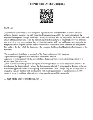 The Principle Of The Company
PART (A)
A company is considered to have a separate legal entity and an independent existence which is
different from its members but still Under the Corporations Act, 2001 the main principle of the
company is to operate through its directors as they are the one who are responsible for all the tasks and
affairs of the company and so all the statutory responsibilities have to be carried out by its directors
and hence it is very important that they perform their duties with care and honesty and compel with
the provisions of corporations law and also to establish their duties under common law and general
law and it is the duty of all the directors of the company that they should act in the best interest of the
company.
The term director is defined in section 9 of the Corporations Act 2001 to mean:
A person validly appointed as a director or an alternate director.
A person, even though not validly appointed as a director, if that person acts in the position of a
director ( de facto director) .
A non executive director governs an organisation along with all the other directors on behalf of the
members or the shareholders by whom the directors are selected. A non executive director is the one
who is not appointed in executive capacity by the company. Even Though, they are not appointed in
executive capacity but they still must compel with legal requirements of Corporations Act 2001
As such, it can be said that all the directors have equal responsibilities towards
... Get more on HelpWriting.net ...
 
