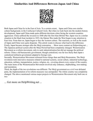 Similarities And Differences Between Japan And China
Both Japan and China lie in the East of Asia. ‪
To a certain extent，Japan and China own similar
culture background, in the Confucian Cultural Circle. But when we look back into the modern history
development, Japan and China made quite different decisions when facing the western countries
aggression. China suffered the invasion in 1840 after the first Sino British War. Japan was in a similar
situation in the black boat incident in 1853, the Opium War made the West began to pay attention to
East Asia. From then on, Japan began to face the western culture. ‬
The reactions, as well as the result
of Japan and China were quite disparate. This article wants to discuss what lead to the difference. ‬
‬
Firstly, Japan became stronger after the Meiji restoration, ... Show more content on Helpwriting.net ...
The Japanese political system after the Meiji Period had been completely changed. Westernization
Movement as a reform movement, only to seek industrialization but did not manage the political
reform. China s old bureaucratic government, though centralized, was far less likely than Japan s
centralized militarist government adapted to foreign wars.
Secondly, Westernization Movement reformed fewer things than and Meiji Restoration. The Meiji
revolution took innovative measures related to national systems, social culture, industrial technology,
education, military, transportation, justice, religion, etc., covering almost every corner of the country.
The main items of the Westernization Movement involved only ordnance, shipbuilding, iron making
and translation.
Third, the depth of the two revolutions was different. The Meiji government as a civil war defeated
party, the implementation of its reform measures was unimpeded. The whole country was completely
changed. The above mentioned various major projects in Westernization Movement only built one or
two
... Get more on HelpWriting.net ...
 