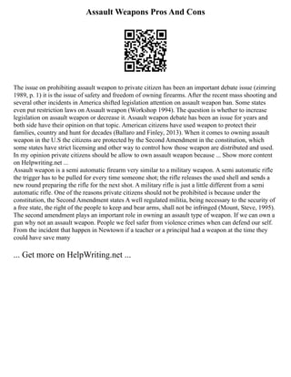 Assault Weapons Pros And Cons
The issue on prohibiting assault weapon to private citizen has been an important debate issue (zimring
1989, p. 1) it is the issue of safety and freedom of owning firearms. After the recent mass shooting and
several other incidents in America shifted legislation attention on assault weapon ban. Some states
even put restriction laws on Assault weapon (Workshop 1994). The question is whether to increase
legislation on assault weapon or decrease it. Assault weapon debate has been an issue for years and
both side have their opinion on that topic. American citizens have used weapon to protect their
families, country and hunt for decades (Ballaro and Finley, 2013). When it comes to owning assault
weapon in the U.S the citizens are protected by the Second Amendment in the constitution, which
some states have strict licensing and other way to control how those weapon are distributed and used.
In my opinion private citizens should be allow to own assault weapon because ... Show more content
on Helpwriting.net ...
Assault weapon is a semi automatic firearm very similar to a military weapon. A semi automatic rifle
the trigger has to be pulled for every time someone shot; the rifle releases the used shell and sends a
new round preparing the rifle for the next shot. A military rifle is just a little different from a semi
automatic rifle. One of the reasons private citizens should not be prohibited is because under the
constitution, the Second Amendment states A well regulated militia, being necessary to the security of
a free state, the right of the people to keep and bear arms, shall not be infringed (Mount, Steve, 1995).
The second amendment plays an important role in owning an assault type of weapon. If we can own a
gun why not an assault weapon. People we feel safer from violence crimes when can defend our self.
From the incident that happen in Newtown if a teacher or a principal had a weapon at the time they
could have save many
... Get more on HelpWriting.net ...
 