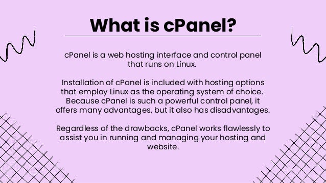 cPanel is a web hosting interface and control panel
that runs on Linux.


Installation of cPanel is included with hosting options
that employ Linux as the operating system of choice.
Because cPanel is such a powerful control panel, it
offers many advantages, but it also has disadvantages.


Regardless of the drawbacks, cPanel works flawlessly to
assist you in running and managing your hosting and
website.
What is cPanel?
 