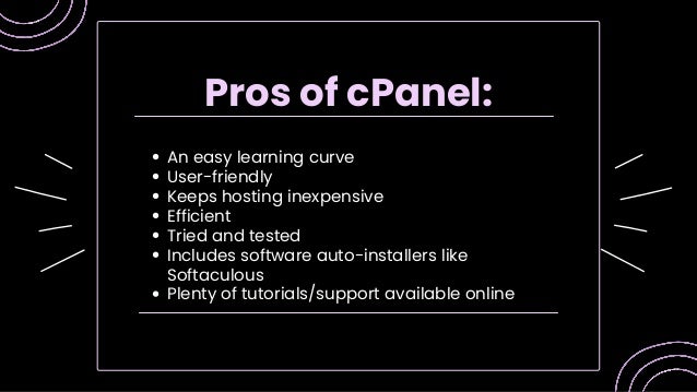 An easy learning curve
User-friendly
Keeps hosting inexpensive
Efficient
Tried and tested
Includes software auto-installers like
Softaculous
Plenty of tutorials/support available online
Pros of cPanel:
 