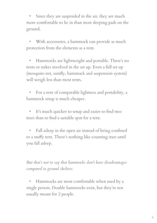 • Since they are suspended in the air, they are much
more comfortable to lie in than most sleeping pads on the
ground.
 
• With accessories, a hammock can provide as much
protection from the elements as a tent.
 
• Hammocks are lightweight and portable. There’s no
tents or stakes involved in the set up. Even a full set up
(mosquito net, rainﬂy, hammock and suspension system)
will weigh less than most tents.
 
• For a tent of comparable lightness and portability, a
hammock setup is much cheaper.
 
• It’s much quicker to setup and easier to ﬁnd two
trees than to ﬁnd a suitable spot for a tent.
 
• Fall asleep in the open air instead of being conﬁned
to a stuﬀy tent. There’s nothing like counting stars until
you fall asleep.
But that’s not to say that hammocks don’t have disadvantages
compared to ground shelters:
 
• Hammocks are most comfortable when used by a
single person. Double hammocks exist, but they’re not
usually meant for 2 people.
 
8
 