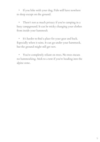 • If you hike with your dog, Fido will have nowhere
to sleep except on the ground.
 
• There’s not as much privacy if you’re camping in a
busy campground. It can be tricky changing your clothes
from inside your hammock
 
• It’s harder to ﬁnd a place for your gear and back.
Especially when it rains. It can go under your hammock,
but the ground might still get wet.
 
• You’re completely reliant on trees. No trees means
no hammocking. Stick to a tent if you’re heading into the
alpine zone.
9
 