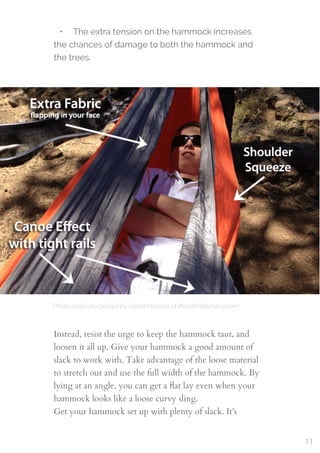 Photo originally posted by Derek Hansen of theultimatehang.com
 
• The extra tension on the hammock increases
the chances of damage to both the hammock and
the trees.
Instead, resist the urge to keep the hammock taut, and
loosen it all up. Give your hammock a good amount of
slack to work with. Take advantage of the loose material
to stretch out and use the full width of the hammock. By
lying at an angle, you can get a ﬂat lay even when your
hammock looks like a loose curvy sling.
Get your hammock set up with plenty of slack. It’s
11
 