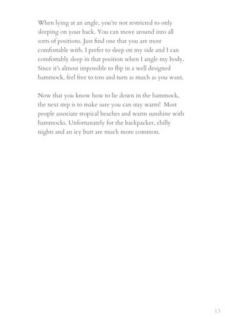 When lying at an angle, you’re not restricted to only
sleeping on your back. You can move around into all
sorts of positions. Just ﬁnd one that you are most
comfortable with. I prefer to sleep on my side and I can
comfortably sleep in that position when I angle my body.
Since it’s almost impossible to ﬂip in a well designed
hammock, feel free to toss and turn as much as you want.
 
Now that you know how to lie down in the hammock,
the next step is to make sure you can stay warm!  Most
people associate tropical beaches and warm sunshine with
hammocks. Unfortunately for the backpacker, chilly
nights and an icy butt are much more common.
13
 