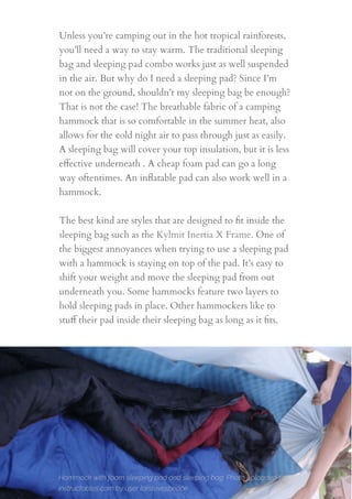Unless you’re camping out in the hot tropical rainforests,
you’ll need a way to stay warm. The traditional sleeping
bag and sleeping pad combo works just as well suspended
in the air. But why do I need a sleeping pad? Since I’m
not on the ground, shouldn’t my sleeping bag be enough?
That is not the case! The breathable fabric of a camping
hammock that is so comfortable in the summer heat, also
allows for the cold night air to pass through just as easily.
A sleeping bag will cover your top insulation, but it is less
eﬀective underneath . A cheap foam pad can go a long
way oftentimes. An inﬂatable pad can also work well in a
hammock.
The best kind are styles that are designed to ﬁt inside the
sleeping bag such as the Kylmit Inertia X Frame. One of
the biggest annoyances when trying to use a sleeping pad
with a hammock is staying on top of the pad. It’s easy to
shift your weight and move the sleeping pad from out
underneath you. Some hammocks feature two layers to
hold sleeping pads in place. Other hammockers like to
stuﬀ their pad inside their sleeping bag as long as it ﬁts.
15
Hammock with foam sleeping pad and sleeping bag. Photo uploaded to
instructables.com by user larslovespeace
 