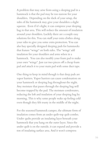 A problem that may arise from using a sleeping pad in a
hammock is that the pad may be too narrow for your
shoulders.  Depending on the slack of your setup, the
sides of the hammock may give your shoulders a slight
squeeze.  Even if it’s slight, it can compress your sleeping
bag in that area. This will reduce the amount of insulation
around your shoulders. Luckily there are a couple easy
solutions for this. You can stuﬀ your extra clothes along
your sides to give you some extra protection. You can
also buy specially designed sleeping pads for hammocks
that feature “wings” on both sides. The “wings’ add
insulation for your shoulders and arms when in a
hammock.  You can also modify your foam pad to make
your own “wings”. Just cut two pieces oﬀ a cheap foam
pad and attach it to your main pad with some duct tape.
 
One thing to keep in mind though is that sleep pads are
vapor barriers. Vapor barriers can cause condensation on
your hammock or sleeping bag throughout the night.
Any moisture that passes through the sleeping bag will
become trapped by the pad. The moisture condensates,
reducing the loft and insulation of your sleeping bag by
morning. This is why some people wake up feeling cold
even though they felt toasty in the middle of the night.
For the seasoned hammock camper, the ultimate form of
insulation comes from an under quilt-top quilt combo.
Under quilts provide an insulating layer beneath your
hammock that you hang on the outer layer. Since the
under quilt is on the outside, it can expand and provide a
ton of insulating surface area. And it won’t compress
16
 