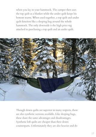 when you lay in your hammock. The camper then uses
the top quilt as a blanket while the under quilt keeps his
bottom warm. When used together, a top quilt and under
quilt function like a sleeping bag around the whole
hammock. The only downside is the high price tag
attached to purchasing a top quilt and an under quilt.
Though down quilts are superior in many respects, there
are also synthetic versions available. Like sleeping bags,
these share the same advantages and disadvantages.
Synthetic loft quilts are cheaper than their down
counterparts. Unfortunately they are also heavier and do
17
 