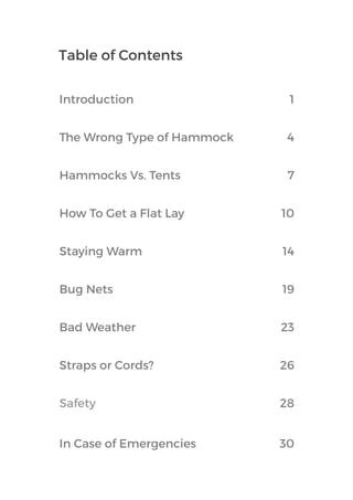 Table of Contents
Hammocks Vs. Tents 7
How To Get a Flat Lay 10
Staying Warm 14
Bug Nets 19
Bad Weather 23
Straps or Cords? 26
Safety 28
In Case of Emergencies 30
The Wrong Type of Hammock 4
Introduction 1
 