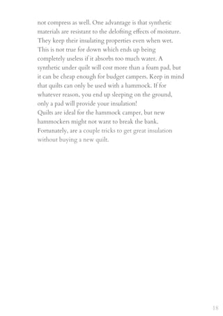 not compress as well. One advantage is that synthetic
materials are resistant to the delofting eﬀects of moisture.
They keep their insulating properties even when wet.
This is not true for down which ends up being
completely useless if it absorbs too much water. A
synthetic under quilt will cost more than a foam pad, but
it can be cheap enough for budget campers. Keep in mind
that quilts can only be used with a hammock. If for
whatever reason, you end up sleeping on the ground,
only a pad will provide your insulation!
Quilts are ideal for the hammock camper, but new
hammockers might not want to break the bank.
Fortunately, are a couple tricks to get great insulation
without buying a new quilt.  
 
18
 