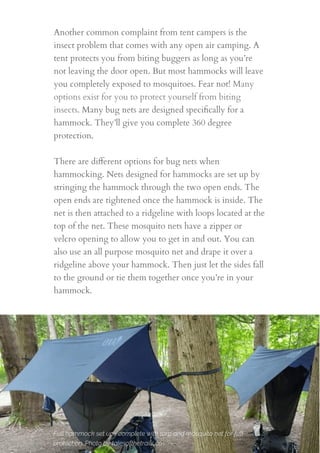 Another common complaint from tent campers is the
insect problem that comes with any open air camping. A
tent protects you from biting buggers as long as you’re
not leaving the door open. But most hammocks will leave
you completely exposed to mosquitoes. Fear not! Many
options exist for you to protect yourself from biting
insects. Many bug nets are designed speciﬁcally for a
hammock. They’ll give you complete 360 degree
protection.
 
There are diﬀerent options for bug nets when
hammocking. Nets designed for hammocks are set up by
stringing the hammock through the two open ends. The
open ends are tightened once the hammock is inside. The
net is then attached to a ridgeline with loops located at the
top of the net. These mosquito nets have a zipper or
velcro opening to allow you to get in and out. You can
also use an all purpose mosquito net and drape it over a
ridgeline above your hammock. Then just let the sides fall
to the ground or tie them together once you’re in your
hammock.
15
Full hammock set ups complete with tarp and mosquito net for full
protection. Photo by talesofthetrails.co
 