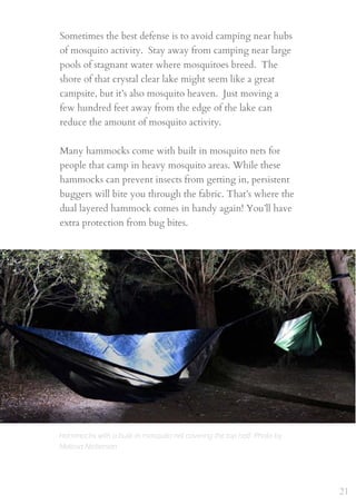 Sometimes the best defense is to avoid camping near hubs
of mosquito activity.  Stay away from camping near large
pools of stagnant water where mosquitoes breed.  The
shore of that crystal clear lake might seem like a great
campsite, but it’s also mosquito heaven.  Just moving a
few hundred feet away from the edge of the lake can
reduce the amount of mosquito activity.
 
Many hammocks come with built in mosquito nets for
people that camp in heavy mosquito areas. While these
hammocks can prevent insects from getting in, persistent
buggers will bite you through the fabric. That’s where the
dual layered hammock comes in handy again! You’ll have
extra protection from bug bites.
21
Hammocks with a built-in mosquito net covering the top half. Photo by
Melissa Nickerson
 