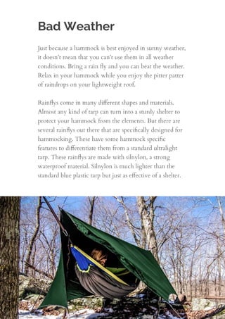 Bad Weather
Just because a hammock is best enjoyed in sunny weather,
it doesn’t mean that you can’t use them in all weather
conditions. Bring a rain ﬂy and you can beat the weather.
Relax in your hammock while you enjoy the pitter patter
of raindrops on your lightweight roof.
 
Rainﬂys come in many diﬀerent shapes and materials.
Almost any kind of tarp can turn into a sturdy shelter to
protect your hammock from the elements. But there are
several rainﬂys out there that are speciﬁcally designed for
hammocking. These have some hammock speciﬁc
features to diﬀerentiate them from a standard ultralight
tarp. These rainﬂys are made with silnylon, a strong
waterproof material. Silnylon is much lighter than the
standard blue plastic tarp but just as eﬀective of a shelter.
10
 