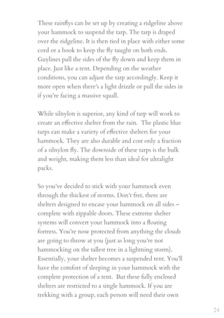 These rainﬂys can be set up by creating a ridgeline above
your hammock to suspend the tarp. The tarp is draped
over the ridgeline. It is then tied in place with either some
cord or a hook to keep the ﬂy taught on both ends.
Guylines pull the sides of the ﬂy down and keep them in
place. Just like a tent. Depending on the weather
conditions, you can adjust the tarp accordingly. Keep it
more open when there’s a light drizzle or pull the sides in
if you’re facing a massive squall.
 
While silnylon is superior, any kind of tarp will work to
create an eﬀective shelter from the rain.  The plastic blue
tarps can make a variety of eﬀective shelters for your
hammock. They are also durable and cost only a fraction
of a silnylon ﬂy. The downside of these tarps is the bulk
and weight, making them less than ideal for ultralight
packs.
So you’ve decided to stick with your hammock even
through the thickest of storms. Don’t fret, there are
shelters designed to encase your hammock on all sides –
complete with zippable doors. These extreme shelter
systems will convert your hammock into a ﬂoating
fortress. You’re now protected from anything the clouds
are going to throw at you (just as long you’re not
hammocking on the tallest tree in a lightning storm).
Essentially, your shelter becomes a suspended tent. You’ll
have the comfort of sleeping in your hammock with the
complete protection of a tent.  But these fully enclosed
shelters are restricted to a single hammock. If you are
trekking with a group, each person will need their own
24
 