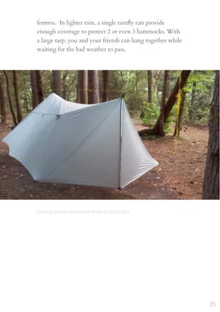 fortress.  In lighter rain, a single rainﬂy can provide
enough coverage to protect 2 or even 3 hammocks. With
a large tarp, you and your friends can hang together while
waiting for the bad weather to pass.
25
Floating fortress hammock. Photo by Dolly Sod
 