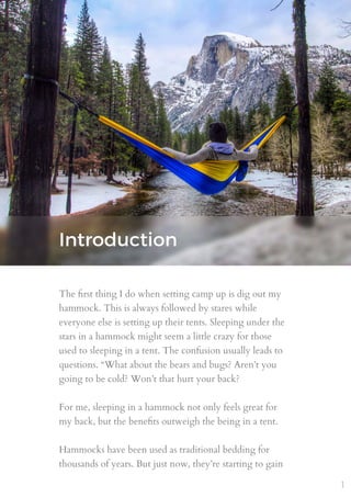 Introduction
The ﬁrst thing I do when setting camp up is dig out my
hammock. This is always followed by stares while
everyone else is setting up their tents. Sleeping under the
stars in a hammock might seem a little crazy for those
used to sleeping in a tent. The confusion usually leads to
questions. “What about the bears and bugs? Aren’t you
going to be cold? Won’t that hurt your back?
For me, sleeping in a hammock not only feels great for
my back, but the beneﬁts outweigh the being in a tent.
Hammocks have been used as traditional bedding for
thousands of years. But just now, they’re starting to gain
1
 