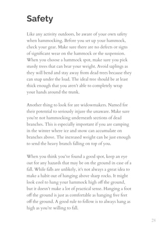 Safety
Like any activity outdoors, be aware of your own safety
when hammocking. Before you set up your hammock,
check your gear. Make sure there are no defects or signs
of signiﬁcant wear on the hammock or the suspension.
When you choose a hammock spot, make sure you pick
sturdy trees that can bear your weight. Avoid saplings as
they will bend and stay away from dead trees because they
can snap under the load. The ideal tree should be at least
thick enough that you aren’t able to completely wrap
your hands around the trunk.
 
Another thing to look for are widowmakers. Named for
their potential to seriously injure the unaware. Make sure
you’re not hammocking underneath sections of dead
branches. This is especially important if you are camping
in the winter where ice and snow can accumulate on
branches above. The increased weight can be just enough
to send the heavy branch falling on top of you.
When you think you’ve found a good spot, keep an eye
out for any hazards that may be on the ground in case of a
fall. While falls are unlikely, it’s not always a great idea to
make a habit out of hanging above sharp rocks. It might
look cool to hang your hammock high oﬀ the ground,
but it doesn’t make a lot of practical sense. Hanging a foot
oﬀ the ground is just as comfortable as hanging ﬁve feet
oﬀ the ground. A good rule to follow is to always hang as
high as you’re willing to fall.
28
 