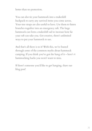 better than no protection.
 
You can also tie your hammock into a makeshift
backpack to carry any survival items you come across.
Your tree straps are also useful to have. Use them to fasten
branches together into an emergency raft. The large
hammock can form a makeshift sail to increase how far
your raft can take you. Get creative, there’s unlimited
ways to put your hammock to use.
 
And that’s all there is to it! With this, we’ve busted
through some of the common myths about hammock
camping. If you think you’ve got the hang of it – here’s 4
hammocking hacks you won’t want to miss. 
 
If there’s someone you’d like to get hanging, share our
blog post!
31
 