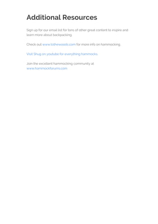 Additional Resources
Sign up for our email list for tons of other great content to inspire and
learn more about backpacking.
Check out www.tothewoods.com for more info on hammocking.
Visit Shug on youtube for everything hammocks.
Join the excellent hammocking community at
www.hammockforums.com
 