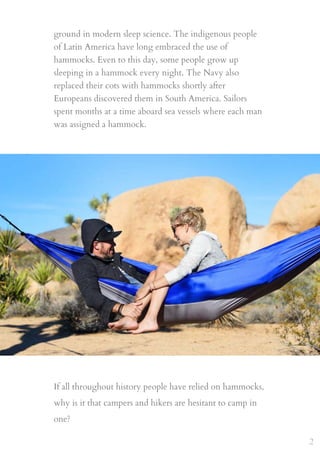ground in modern sleep science. The indigenous people
of Latin America have long embraced the use of
hammocks. Even to this day, some people grow up
sleeping in a hammock every night. The Navy also
replaced their cots with hammocks shortly after
Europeans discovered them in South America. Sailors
spent months at a time aboard sea vessels where each man
was assigned a hammock.
If all throughout history people have relied on hammocks,
why is it that campers and hikers are hesitant to camp in
one?
2
 
