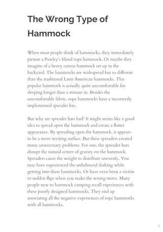 The Wrong Type of
Hammock
When most people think of hammocks, they immediately
picture a Pawley’s Island rope hammock. Or maybe they
imagine of a heavy canvas hammock set up in the
backyard. The hammocks are widespread but so diﬀerent
than the traditional Latin American hammocks. This
popular hammock is actually quite uncomfortable for
sleeping longer than a minute in. Besides the
uncomfortable fabric, rope hammocks have a incorrectly
implemented spreader bar.
 
But why are spreader bars bad? It might seems like a good
idea to spread open the hammock and create a ﬂatter
appearance. By spreading open the hammock, it appears
to be a more inviting surface. But these spreaders created
many unnecessary problems. For one, the spreader bars
disrupt the natural center of gravity on the hammock.
Spreaders cause the weight to distribute unevenly. You
may have experienced the unbalanced shaking while
getting into these hammocks. Or have even been a victim
to sudden ﬂips when you make the wrong move. Many
people new to hammock camping recall experiences with
these poorly designed hammocks. They end up
associating all the negative experiences of rope hammocks
with all hammocks.
4
 