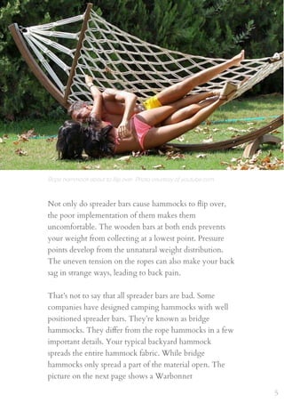 Not only do spreader bars cause hammocks to ﬂip over,
the poor implementation of them makes them
uncomfortable. The wooden bars at both ends prevents
your weight from collecting at a lowest point. Pressure
points develop from the unnatural weight distribution.
The uneven tension on the ropes can also make your back
sag in strange ways, leading to back pain.
That’s not to say that all spreader bars are bad. Some
companies have designed camping hammocks with well
positioned spreader bars. They’re known as bridge
hammocks. They diﬀer from the rope hammocks in a few
important details. Your typical backyard hammock
spreads the entire hammock fabric. While bridge
hammocks only spread a part of the material open. The
picture on the next page shows a Warbonnet
Rope hammock about to ﬂip over. Photo courtesy of youtube.com
5
 