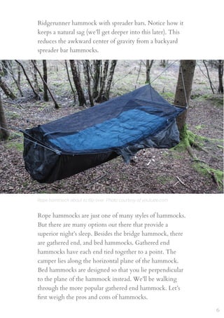 Rope hammock about to ﬂip over. Photo courtesy of youtube.com
Ridgerunner hammock with spreader bars. Notice how it
keeps a natural sag (we’ll get deeper into this later). This
reduces the awkward center of gravity from a backyard
spreader bar hammocks.
Rope hammocks are just one of many styles of hammocks.
But there are many options out there that provide a
superior night’s sleep. Besides the bridge hammock, there
are gathered end, and bed hammocks. Gathered end
hammocks have each end tied together to a point. The
camper lies along the horizontal plane of the hammock.
Bed hammocks are designed so that you lie perpendicular
to the plane of the hammock instead. We’ll be walking
through the more popular gathered end hammock. Let’s
ﬁrst weigh the pros and cons of hammocks.
6
 