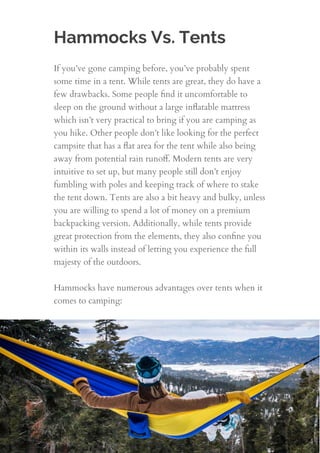 Hammocks Vs. Tents
If you’ve gone camping before, you’ve probably spent
some time in a tent. While tents are great, they do have a
few drawbacks. Some people ﬁnd it uncomfortable to
sleep on the ground without a large inﬂatable mattress
which isn’t very practical to bring if you are camping as
you hike. Other people don’t like looking for the perfect
campsite that has a ﬂat area for the tent while also being
away from potential rain runoﬀ. Modern tents are very
intuitive to set up, but many people still don’t enjoy
fumbling with poles and keeping track of where to stake
the tent down. Tents are also a bit heavy and bulky, unless
you are willing to spend a lot of money on a premium
backpacking version. Additionally, while tents provide
great protection from the elements, they also conﬁne you
within its walls instead of letting you experience the full
majesty of the outdoors.
 
Hammocks have numerous advantages over tents when it
comes to camping:
4
 