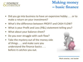 Making money  – basic finance Did you go into business to have an expensive hobby . . . or to make a return on your investment? What’s the difference between PROFIT and CASH FLOW? What is your Profit and Loss (P&L) statement telling you? What about your balance sheet? Do you ever struggle with cash flow? Take the mystery out of the money side  of things . . . and make sure you  understand the finance basics . . .  before it catches you out. 