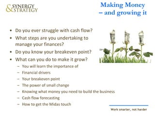 Making Money  – and growing it Do you ever struggle with cash flow?  What steps are you undertaking to  manage your finances?  Do you know your breakeven point?  What can you do to make it grow? You will learn the importance of Financial drivers Your breakeven point The power of small change Knowing what money you need to build the business  Cash flow forecasting How to get the Midas touch 
