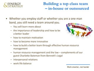 Building a top class team  – in-house or outsourced Whether you employ staff or whether you are a one man band, you still need a team around you. You will learn more about the importance of leadership and how to be  a better leader how to maintain motivation how to become more innovative how to build a better team through effective human resource management human resource management and the law – complements of our guest Charlotte Bateman from Bennett’s Legal interpersonal relations work life balance 