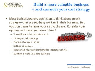 Build a more valuable business  – and consider your exit strategy Most business owners don’t stop to think about an exit strategy—they are too busy working in their business.  But you don’t have to leave your exit to chance.  Consider your options and shape your own future!   You will learn the importance of Having an exit strategy Planning for your future Setting objectives  Measuring your key performance indicators (KPIs) Building a more valuable business 