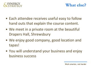 What else? Each attendee receives useful easy to follow hand outs that explain the course content.  We meet in a private room at the beautiful Drapers Hall, Shrewsbury We enjoy good company, good location and tapas! You will understand your business and enjoy business success 