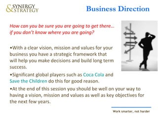 Business Direction How can you be sure you are going to get there…  if you don’t know where you are going? With a clear vision, mission and values for your  business you have a strategic framework that  will help you make decisions and build long term  success. Significant global players such as  Coca Cola  and  Save the Children  do this for good reason.    At the end of this session you should be well on your way to having a vision, mission and values as well as key objectives for the next few years. 