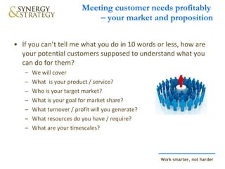 Meeting customer needs profitably  – your market and proposition If you can’t tell me what you do in 10 words or less, how are your potential customers supposed to understand what you can do for them? We will cover What  is your product / service? Who is your target market? What is your goal for market share? What turnover / profit will you generate? What resources do you have / require? What are your timescales? 