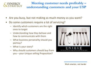 Meeting customer needs profitably – understanding customers and your USP Are you busy, but not making as much money as you want?  Do some customers require a lot of servicing? Identify which customers are the right  ones to target Understanding how they behave and  how to communicate with them What business personality should you  portray? What is your story? Why should customers should buy from  you – your Unique selling Proposition? 