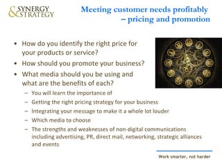 Meeting customer needs profitably  – pricing and promotion How do you identify the right price for your products or service?  How should you promote your business?  What media should you be using and  what are the benefits of each?  You will learn the importance of  Getting the right pricing strategy for your business Integrating your message to make it a whole lot louder Which media to choose The strengths and weaknesses of non-digital communications including advertising, PR, direct mail, networking, strategic alliances and events 