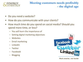 Meeting customers needs profitably - the digital age Do you need a website?  How do you communicate with your clients?  How much time do you spend on social media? Should you spend more time, or less? You will learn the importance of  Setting digital marketing objectives Websites Email marketing LinkedIn Twitter Facebook Blogging 