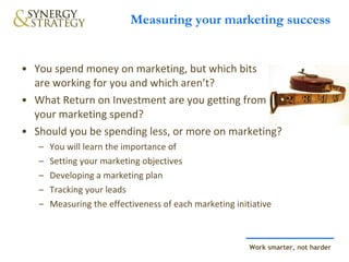 Measuring your marketing success You spend money on marketing, but which bits  are working for you and which aren’t?  What Return on Investment are you getting from your marketing spend?  Should you be spending less, or more on marketing? You will learn the importance of  Setting your marketing objectives Developing a marketing plan Tracking your leads Measuring the effectiveness of each marketing initiative 