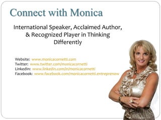 International Speaker, Acclaimed Author,
& Recognized Player in Thinking
Differently
Connect with Monica
monicacornetti.com
Website: www.monicacornetti.com
Twitter: www.twitter.com/monicacornetti
LinkedIn: www.linkedin.com/in/monicacornetti
Facebook: www.facebook.com/monicacornetti.entreprenow
 