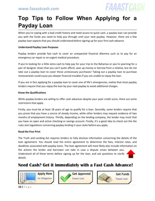 www.faaastcash.com
10 | P a g e
Top Tips to Follow When Applying for a
Payday Loan
When you’re coping with a bad credit history and need access to quick cash, a payday loan can provide
you with the funds you need to help you through until your next payday. However, there are a few
payday loan aspects that you should understand before signing up for your first cash advance.
Understand Payday Loan Purposes
Payday lenders provide fast cash to cover an unexpected financial dilemma such as to pay for an
emergency car repair or an urgent medical procedure.
If you’re looking for a little extra cash to help pay for your trip to the Bahamas or you’re yearning for a
pair of designer shoes that you can’t quite afford, save up money or borrow from a relative, but do not
take out a payday loan to cover these unnecessary purchases! Taking out a payday loan to purchase
nonessentials could cause you deeper financial troubles if you are unable to repay the loan.
If you are in fact applying for a payday loan to cover one of life’s emergencies, realize that most payday
lenders require that you repay the loan by your next payday to avoid additional charges.
Know the Qualifications
While payday lenders are willing to offer cash advances despite your poor credit score, there are some
restrictions that apply.
Firstly, you must be at least 18 years of age to qualify for a loan. Secondly, some lenders require that
you prove that you have a source of steady income, while other lenders may request evidence of two
months of employment history. Thirdly, depending on the lending company, the lender may insist that
you have an open and active checking or savings account. Finally, it’s a good idea to check out the the
rules and regulations concerning payday lending in your state before you apply.
Read the Fine Print
The Truth and Lending Act requires lenders to fully disclose information concerning the details of the
loan agreement. You should read the entire agreement to determine the fees, interest rates, and
deadlines associated with payday loans. The loan agreement will most likely also include information on
the actions the lender and borrower can take in case a dispute arises between you.
Understand all of these terms before signing up for the loan, and ask questions to clarify
details.
Need Cash? Get it immediately with a Fast Cash Advance!
 
