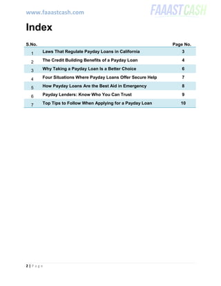 www.faaastcash.com
2 | P a g e
Index
S.No. Page No.
1 Laws That Regulate Payday Loans in California 3
2 The Credit Building Benefits of a Payday Loan 4
3 Why Taking a Payday Loan Is a Better Choice 6
4 Four Situations Where Payday Loans Offer Secure Help 7
5 How Payday Loans Are the Best Aid in Emergency 8
6 Payday Lenders: Know Who You Can Trust 9
7 Top Tips to Follow When Applying for a Payday Loan 10
 