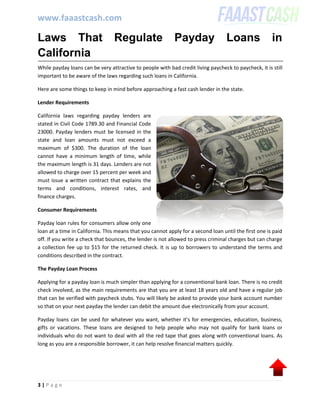 www.faaastcash.com
3 | P a g e
Laws That Regulate Payday Loans in
California
While payday loans can be very attractive to people with bad credit living paycheck to paycheck, it is still
important to be aware of the laws regarding such loans in California.
Here are some things to keep in mind before approaching a fast cash lender in the state.
Lender Requirements
California laws regarding payday lenders are
stated in Civil Code 1789.30 and Financial Code
23000. Payday lenders must be licensed in the
state and loan amounts must not exceed a
maximum of $300. The duration of the loan
cannot have a minimum length of time, while
the maximum length is 31 days. Lenders are not
allowed to charge over 15 percent per week and
must issue a written contract that explains the
terms and conditions, interest rates, and
finance charges.
Consumer Requirements
Payday loan rules for consumers allow only one
loan at a time in California. This means that you cannot apply for a second loan until the first one is paid
off. If you write a check that bounces, the lender is not allowed to press criminal charges but can charge
a collection fee up to $15 for the returned check. It is up to borrowers to understand the terms and
conditions described in the contract.
The Payday Loan Process
Applying for a payday loan is much simpler than applying for a conventional bank loan. There is no credit
check involved, as the main requirements are that you are at least 18 years old and have a regular job
that can be verified with paycheck stubs. You will likely be asked to provide your bank account number
so that on your next payday the lender can debit the amount due electronically from your account.
Payday loans can be used for whatever you want, whether it’s for emergencies, education, business,
gifts or vacations. These loans are designed to help people who may not qualify for bank loans or
individuals who do not want to deal with all the red tape that goes along with conventional loans. As
long as you are a responsible borrower, it can help resolve financial matters quickly.
 